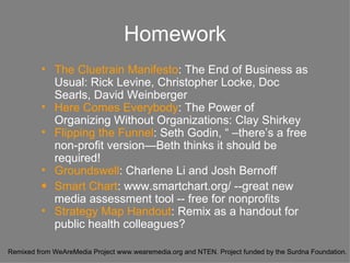 Homework The Cluetrain Manifesto : The End of Business as Usual: Rick Levine, Christopher Locke, Doc Searls, David Weinberger Here Comes Everybody : The Power of Organizing Without Organizations: Clay Shirkey Flipping the Funnel : Seth Godin, “ –there’s a free non-profit version—Beth thinks it should be required! Groundswell : Charlene Li and Josh Bernoff  Smart Chart : www.smartchart.org/ --great new media assessment tool -- free for nonprofits Strategy Map Handout : Remix as a handout for public health colleagues? 