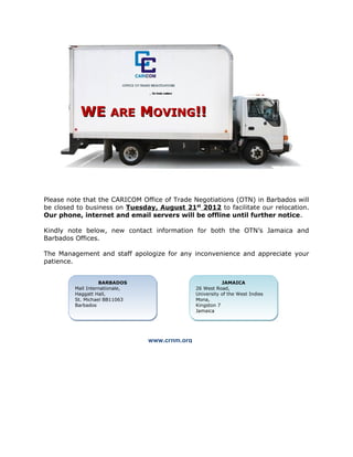 WE ARE MOVING!!




Please note that the CARICOM Office of Trade Negotiations (OTN) in Barbados will
be closed to business on Tuesday, August 21st 2012 to facilitate our relocation.
Our phone, internet and email servers will be offline until further notice.

Kindly note below, new contact information for both the OTN’s Jamaica and
Barbados Offices.

The Management and staff apologize for any inconvenience and appreciate your
patience.


                   BARBADOS
                    BARBADOS                              JAMAICA
                                                           JAMAICA
         Mall Internationale,
         Mall Internationale,                  26 West Road,
                                               26 West Road,
         Haggatt Hall,
         Haggatt Hall,                         University of the West Indies
                                               University of the West Indies
         St. Michael BB11063
         St. Michael BB11063                   Mona,
                                               Mona,
         Barbados
         Barbados                              Kingston 7
                                               Kingston 7
                                               Jamaica
                                               Jamaica




                                www.crnm.org
 