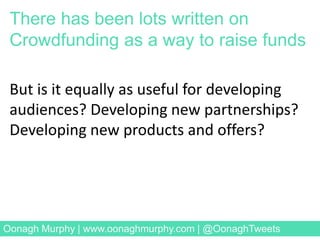 But is it equally as useful for developing
audiences? Developing new partnerships?
Developing new products and offers?
Image Credit: David Levene for the Guardian
There has been lots written on
Crowdfunding as a way to raise funds
Oonagh Murphy | www.oonaghmurphy.com | @OonaghTweets
 