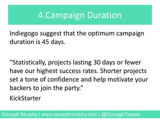 4.Campaign Duration
Indiegogo suggest that the optimum campaign
duration is 45 days.
“Statistically, projects lasting 30 days or fewer
have our highest success rates. Shorter projects
set a tone of confidence and help motivate your
backers to join the party.”
KickStarter
Oonagh Murphy | www.oonaghmurphy.com | @OonaghTweets
 