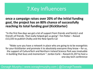7.Key Influencers
once a campaign raises over 20% of the initial funding
goal, the project has an 80% chance of successfully
reaching its total funding goal (KickStarter)
“In the first few days we got a lot of support from friends and family’s and
friend’s of friends. That really helped get us going”. Tim Potter – Raised
£13,335 to publish Chalky and the New Sports Car
“Make sure you have a network in place who are going to to be evangelists
for your KickStarter and promote it to absolutely everyone they know – for us,
the support of CultureTech and Northern Ireland Science Park was invaluable
in building that buzz and momentum ”. Jordan Earle – Raised £5,197 to host a
one day tech conference
Oonagh Murphy | www.oonaghmurphy.com | @OonaghTweets
 
