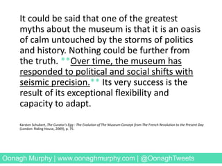 It could be said that one of the greatest
myths about the museum is that it is an oasis
of calm untouched by the storms of politics
and history. Nothing could be further from
the truth. **Over time, the museum has
responded to political and social shifts with
seismic precision.** Its very success is the
result of its exceptional flexibility and
capacity to adapt.
Karsten Schubert, The Curator's Egg - The Evolution of The Museum Concept from The French Revolution to the Present Day
(London: Riding House, 2009), p. 75.
Oonagh Murphy | www.oonaghmurphy.com | @OonaghTweets
 