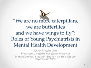 ‚We are no more caterpillars,
we are butterflies
and we have wings to fly‛:
Roles of Young Psychiatrists in
Mental Health Development
Dr. Umi Adzlin Silim
Psychiatrist, Hospital Putrajaya, Malaysia
Immediate Past President Section on Early Career
Psychiatrist, MPA
 