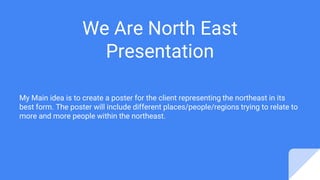 We Are North East
Presentation
My Main idea is to create a poster for the client representing the northeast in its
best form. The poster will include different places/people/regions trying to relate to
more and more people within the northeast.
 