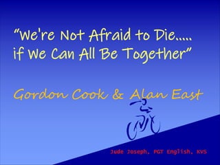 “We're Not Afraid to Die.....
if We Can All Be Together”
Gordon Cook & Alan East
Jude Joseph, PGT English, KVS
 