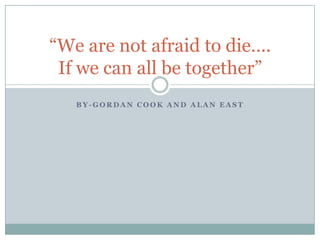 “We are not afraid to die….
 If we can all be together”
   BY-GORDAN COOK AND ALAN EAST
 