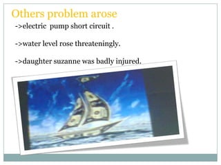 Others problem arose
->electric pump short circuit .

->water level rose threateningly.

->daughter suzanne was badly injured.
 