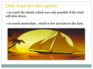 Only hope for the captain
->to reach the island ,which was only possible if the wind
will slow down .

->to reach amsterdam , which is few 100 kms to the East.
 