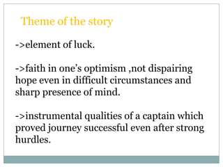 Theme of the story

->element of luck.

->faith in one’s optimism ,not dispairing
hope even in difficult circumstances and
sharp presence of mind.

->instrumental qualities of a captain which
proved journey successful even after strong
hurdles.
 