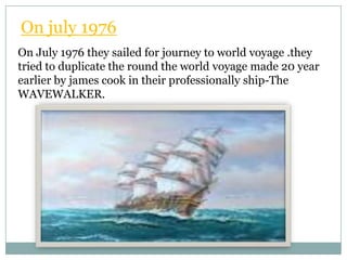 On july 1976
On July 1976 they sailed for journey to world voyage .they
tried to duplicate the round the world voyage made 20 year
earlier by james cook in their professionally ship-The
WAVEWALKER.
 