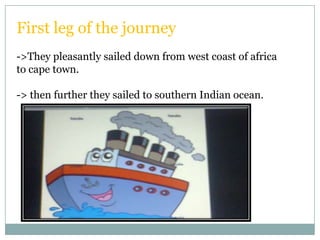 First leg of the journey
->They pleasantly sailed down from west coast of africa
to cape town.

-> then further they sailed to southern Indian ocean.
 