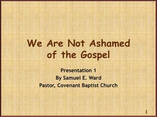 We Are Not Ashamed
   of the Gospel
           Presentation 1
         By Samuel E. Ward
  Pastor, Covenant Baptist Church




                                    1
 