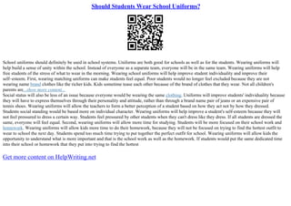Should Students Wear School Uniforms?
School uniforms should definitely be used in school systems. Uniforms are both good for schools as well as for the students. Wearing uniforms will
help build a sense of unity within the school. Instead of everyone as a separate team, everyone will be in the same team. Wearing uniforms will help
free students of the stress of what to wear in the morning. Wearing school uniforms will help improve student individuality and improve their
self–esteem. First, wearing matching uniforms can make students feel equal. Poor students would no longer feel excluded because they are not
wearing name brand clothes like the richer kids. Kids sometime tease each other because of the brand of clothes that they wear. Not all children's
parents are...show more content...
Social status will also be less of an issue because everyone would be wearing the same clothing. Uniforms will improve students' individuality because
they will have to express themselves through their personality and attitude, rather than through a brand name pair of jeans or an expensive pair of
tennis shoes. Wearing uniforms will allow the teachers to form a better perception of a student based on how they act not by how they dressed.
Students social standing would be based more on individual character. Wearing uniforms will help improve a student's self–esteem because they will
not feel pressured to dress a certain way. Students feel pressured by other students when they can't dress like they dress. If all students are dressed the
same, everyone will feel equal. Second, wearing uniforms will allow more time for studying. Students will be more focused on their school work and
homework. Wearing uniforms will allow kids more time to do their homework, because they will not be focused on trying to find the hottest outfit to
wear to school the next day. Students spend too much time trying to put together the perfect outfit for school. Wearing uniforms will allow kids the
opportunity to understand what is more important and that is the school work as well as the homework. If students would put the same dedicated time
into their school or homework that they put into trying to find the hottest
Get more content on HelpWriting.net
 