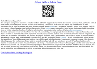 School Uniform Debate Essay
"School Uniforms: Yes, or No"
The concept of having school uniform is a topic that has been debated fir any years. Some students find uniforms necessary, others just hate the colors. I
think that the students who think uniforms are unnecessary are wrong. Uniforms are an excellent idea and can help school students be more
disciplined, have an equal environment, and enjoy greater academics. School uniforms are a great way to maintain a level of social equality. There are
more positive effects of wearing school uniforms than negative. School uniform makes student's lives easier because it eliminates the job of spending
hours on picking out clothes for school.First, having school uniform maintains discipline in school. Wearing...show more content...
If students are required to wear school uniforms, then they will automatically dress appropriately. Some students hide weapons in their clothes, so if
there is uniform, no one will be able to hide any weapon. Secondly, school uniforms create an equal environment. Uniforms eliminate competition. No
student will be considered less important than the other. Staying out of uniform is not a problem for the rich students. If there is no uniform, children,
who are rich, will wear brand name clothes and children who are poor will wear regular, simple clothing. The poor children will feel left out because
they are different. When children wear school uniform, every child is equal. School uniforms are less expensive compared to regular "play clothing",
it lasts longer, and they can be reused. School uniforms are professional and help kids take school more seriously. When School uniforms help
maintain or rise a school's academic standards. Uniforms help change a person's attitude toward success. Students go to school to learn, not to show off.
Without school uniform, kids will spend more time on picking out clothes rather than doing homework. If children don't have choice to show off, make
fun, or feel left out, then they will concentrate more on their studies. It is proven that schools that have uniforms have higher benchmark scores, SAT
scores, and students which decide to go to college. In conclusion, school uniforms do not affect who
Get more content on HelpWriting.net
 
