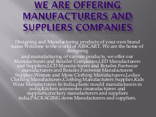 Designing and Manufacturing products of your own brand
name Welcome to the world of ABSCART. We are the home of
designing
and manufacturing of various products, we offer our
Manufacturers and Retailer Companies,LED Manufacturers
and Suppliers,LCD Manufacturers and Retailer,Footwear
manufacturers and Retailer,Footwear Manufacturers
Supplier,Women and Mens Clothing Manufacturers,Ledies
Clothing Manufacturers,Clothing Manufacturers Supplier,Kids
Wear Manufacturers In India,plastic mould manufacturers in
india,Kitchen accessories cmanufacturers and
suppliers,crockery manufacturers and suppliers
india,PACKAGING items Manufacturers and suppliers.
 
