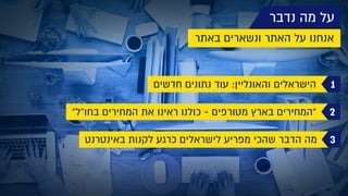 ‫נדבר‬ ‫מה‬ ‫על‬
‫באתר‬ ‫ונשארים‬ ‫האתר‬ ‫על‬ ‫אנחנו‬
1‫חדשים‬ ‫נתונים‬ ‫עוד‬ :‫והאונליין‬ ‫הישראלים‬
2"‫בחו"ל‬ ‫המחירים‬ ‫את‬ ‫ראינו‬ ‫כולנו‬ - ‫מטורפים‬ ‫בארץ‬ ‫"המחירים‬
3‫באינטרנט‬ ‫לקנות‬ ‫כרגע‬ ‫לישראלים‬ ‫מפריע‬ ‫שהכי‬ ‫הדבר‬ ‫מה‬
 