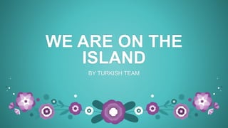 WE ARE ON THE
ISLAND
BY TURKISH TEAM
 