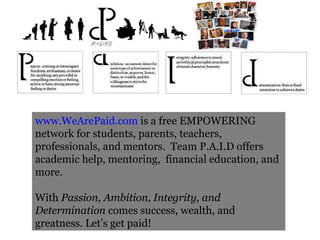 www.WeArePaid.com  is a free EMPOWERING network for students, parents, teachers, professionals, and mentors.  Team P.A.I.D offers academic help, mentoring,  financial education, and more. With  Passion, Ambition, Integrity, and Determination  comes success, wealth, and greatness. Let’s get paid! 
