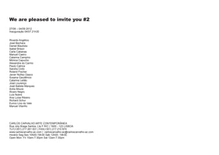We are pleased to invite you #2
27/06 – 04/09 2012
Inauguração 04/07 21h30


Ricardo Angélico
José Bechara
Daniel Blaufuks
Isabel Brison
Carla Cabanas
Manuel Caeiro
Catarina Campino
Mónica Capucho
Alexandra do Carmo
Paulo Catrica
Sandra Cinto
Roland Fischer
Javier Núñez Gasco
Susana Gaudêncio
Catarina Leitão
José Lourenço
José Batista Marques
Antía Moure
Álvaro Negro
Luís Nobre
Ana Luísa Ribeiro
Richard Schur
Eurico Lino do Vale
Manuel Vilariño




CARLOS CARVALHO ARTE CONTEMPORÂNEA
Rua Joly Braga Santos, Lte F R/C | 1600 - 123 LISBOA
TLF(+351) 217 261 831 | FAX(+351) 217 210 874
www.carloscarvalho-ac.com | carloscarvalho-ac@carloscarvalho-ac.com
Horário Seg-Sex 10h00-19h30 Sáb 12h00- 19h30
Open Mon- Fri 10am-7:30pm Sat 12am-7:30pm
 