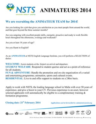 ANIMATEURS 2014
We are recruiting the ANIMATEUR TEAM for 2014!
Are you looking for a job that gives you satisfaction as you meet people from around the world,
and that goes beyond the three summer months?
Are you outgoing with excellent people skills, energetic, proactive and ready to work flexible
hours throughout the afternoons, evenings and weekends?
Are you at least 18 years of age?
Are you fluent in English?

As an ANIMATEUR at NSTS English Language Institute, you will perform a SELECTION of
duties:

WELCOME: Assist students at the Airport on arrival and departure.
STUDENT WELFARE: Respond to student queries and act as a point-of-reference
for all students.
FUN & ADVENTURE: Handle the promotion and on-site organisation of a varied
and entertaining programme; animation, sports and cultural events.
RESIDENTIAL: Live-in and offer support to students on a 24hrs basis.

Apply to work with NSTS, the leading language school in Malta with over 50 years of
experience, and give a boost to your CV. Previous experience is an asset, however
selected applicants will automatically be eligible to a complimentary training &
formation programme.
Closing date: 21st February 2014

Applications can be forwarded to: animateurs@nsts.org

 