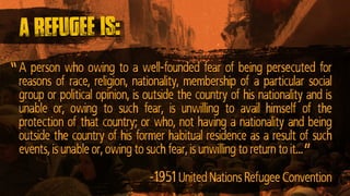 A person who owing to a well-founded fear of being persecuted for
reasons of race, religion, nationality, membership of a particular social
group or political opinion, is outside the country of his nationality and is
unable or, owing to such fear, is unwilling to avail himself of the
protection of that country; or who, not having a nationality and being
outside the country of his former habitual residence as a result of such
events, is unable or, owing to such fear, is unwilling to return to it…
A refugee is:
”
-1951 United Nations Refugee Convention
”
 