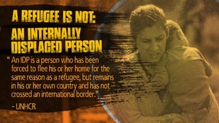 An internally
displaced person
An IDP is a person who has been
forced to flee his or her home for the
same reason as a refugee, but remains
in his or her own country and has not
crossed an international border.”
- UNHCR
A refugee is not:
”
 