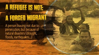 A forced migrant
A refugee is not:
A person leaving not due to
persecution, but because of
natural disasters (drought,
floods, earthquakes…)
 