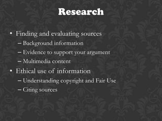 Research

• Finding and evaluating sources
  – Background information
  – Evidence to support your argument
  – Multimedia content
• Ethical use of information
  – Understanding copyright and Fair Use
  – Citing sources
 