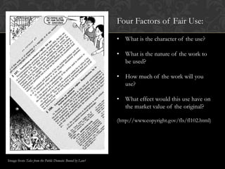 Four Factors of Fair Use:
                                                         • What is the character of the use?

                                                         • What is the nature of the work to
                                                           be used?

                                                         • How much of the work will you
                                                           use?

                                                         • What effect would this use have on
                                                           the market value of the original?

                                                         (http://www.copyright.gov/fls/fl102.html)




Image from Tales from the Public Domain: Bound by Law?
 