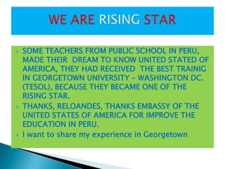   SOME TEACHERS FROM PUBLIC SCHOOL IN PERU,
    MADE THEIR DREAM TO KNOW UNITED STATED OF
    AMERICA, THEY HAD RECEIVED THE BEST TRAINIG
    IN GEORGETOWN UNIVERSITY – WASHINGTON DC.
    (TESOL), BECAUSE THEY BECAME ONE OF THE
    RISING STAR.
   THANKS, RELOANDES, THANKS EMBASSY OF THE
    UNITED STATES OF AMERICA FOR IMPROVE THE
    EDUCATION IN PERU.
   I want to share my experience in Georgetown
 
