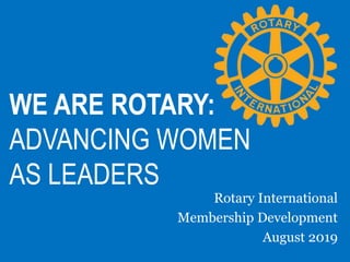 WE ARE ROTARY:
ADVANCING WOMEN
AS LEADERS
Rotary International
Membership Development
August 2019
 