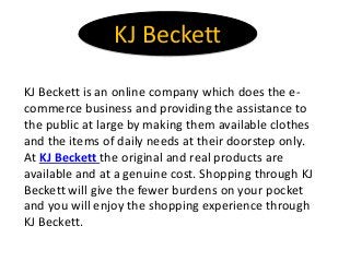 KJ Beckett
KJ Beckett is an online company which does the e-
commerce business and providing the assistance to
the public at large by making them available clothes
and the items of daily needs at their doorstep only.
At KJ Beckett the original and real products are
available and at a genuine cost. Shopping through KJ
Beckett will give the fewer burdens on your pocket
and you will enjoy the shopping experience through
KJ Beckett.
 