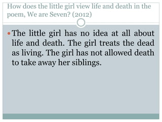 How does the little girl view life and death in the
poem, We are Seven? (2012)
 The little girl has no idea at all about
life and death. The girl treats the dead
as living. The girl has not allowed death
to take away her siblings.
 