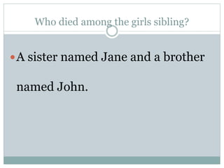 Who died among the girls sibling?
A sister named Jane and a brother
named John.
 