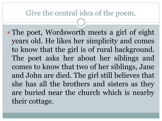 Give the central idea of the poem.
 The poet, Wordsworth meets a girl of eight
years old. He likes her simplicity and comes
to know that the girl is of rural background.
The poet asks her about her siblings and
comes to know that two of her siblings, Jane
and John are died. The girl still believes that
she has all the brothers and sisters as they
are buried near the church which is nearby
their cottage.
 