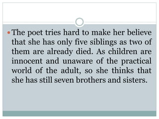  The poet tries hard to make her believe
that she has only five siblings as two of
them are already died. As children are
innocent and unaware of the practical
world of the adult, so she thinks that
she has still seven brothers and sisters.
 