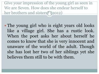 Give your impression of the young girl as seen in
We are Seven. How does she endear herself to
her brothers and sisters? (2012)
 The young girl who is eight years old looks
like a village girl. She has a rustic look.
When the poet asks her about herself he
comes to know that she is very innocent and
unaware of the world of the adult. Though
she has lost her two of her siblings yet she
believes them still to be with them.
 