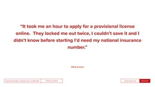 People by DefaultSnook Presentation | @wearesnook | @ruﬄemuﬃn Sarah Drummond
“It took me an hour to apply for a provisional license
online. They locked me out twice, I couldn’t save it and I
didn’t know before starting I’d need my national insurance
number.”
DVLA services
 