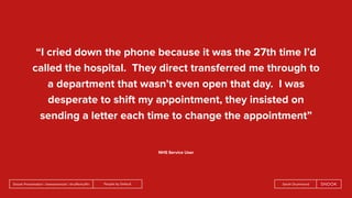 People by DefaultSnook Presentation | @wearesnook | @ruﬄemuﬃn Sarah Drummond
“I cried down the phone because it was the 27th time I’d
called the hospital. They direct transferred me through to
a department that wasn’t even open that day. I was
desperate to shift my appointment, they insisted on
sending a letter each time to change the appointment”
NHS Service User
 