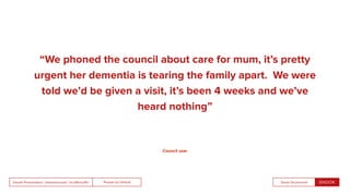 People by DefaultSnook Presentation | @wearesnook | @ruﬄemuﬃn Sarah Drummond
“We phoned the council about care for mum, it’s pretty
urgent her dementia is tearing the family apart. We were
told we’d be given a visit, it’s been 4 weeks and we’ve
heard nothing”
Council user
 