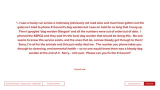 People by DefaultSnook Presentation | @wearesnook | @ruﬄemuﬃn Sarah Drummond
“…I saw a husky run across a motorway (obviously not road wise and must have gotten out the
gate) so I tried to phone X Council’s dog warden but I was on hold for so long that I hung up.
Then I googled ‘dog warden Glasgow’ and all the numbers were out of order/out of date. I
phoned the SSPCA and they said it’s the local dog warden that should be doing this. No one
seems to know this service exists, and the ones that do, cannae bloody get through to them!
Sorry, I’m all for the animals and this just really riled me. The number you phone takes you
through to cleansing, environmental health – so no one would know there was a bloody dog
warden at the end of it. Sorry… rant over. Please can you ﬁx the X Council”
Council user
 