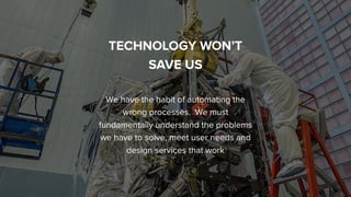 People by DefaultSnook Presentation | @wearesnook | @ruﬄemuﬃn Sarah Drummond
TECHNOLOGY WON’T
SAVE US
We have the habit of automating the
wrong processes. We must
fundamentally understand the problems
we have to solve, meet user needs and
design services that work
 