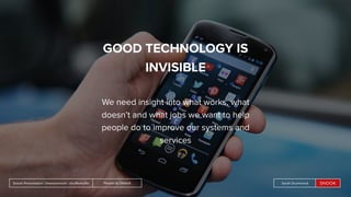 People by DefaultSnook Presentation | @wearesnook | @ruﬄemuﬃn Sarah DrummondPeople by DefaultSnook Presentation | @wearesnook | @ruﬄemuﬃn Sarah Drummond
GOOD TECHNOLOGY IS
INVISIBLE
We need insight into what works, what
doesn’t and what jobs we want to help
people do to improve our systems and
services
 