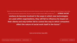 People by DefaultSnook Presentation | @wearesnook | @ruﬄemuﬃn Sarah Drummond
“Burton and van den Broek espouse the belief that social workers should be involved in the design and application of the technology, as well as being
provided with appropriate ongoing training. They go on to quote and applaud Sapey’s (1997) contention that: ‘. . . unless social
workers do become involved in the ways in which new technologies
are used within organisations, they will fail to inﬂuence its impact on
their clients and may further fail to control the way in which computers
aﬀect the nature of social work itself in the future’”
Burton and Van Der Broke | Sapey (1997)
 