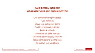 People by DefaultSnook Presentation | @wearesnook | @ruﬄemuﬃn Sarah Drummond
BAKE DESIGN INTO OUR
ORGANISATIONS AND PUBLIC SECTOR
Our development processes
Our mindset
Move to a culture of doing
End to end service design
Rethink HR role
Stimulate an SME Market
Decommission legacy systems
New permissions to innovate
Re-skill of our workforce
 