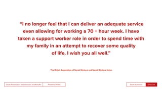 People by DefaultSnook Presentation | @wearesnook | @ruﬄemuﬃn Sarah Drummond
“I no longer feel that I can deliver an adequate service
even allowing for working a 70 + hour week. I have
taken a support worker role in order to spend time with
my family in an attempt to recover some quality
of life. I wish you all well.”
The British Association of Social Workers and Social Workers Union
 