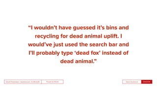People by DefaultSnook Presentation | @wearesnook | @ruﬄemuﬃn Sarah Drummond
“I wouldn’t have guessed it’s bins and
recycling for dead animal uplift. I
would’ve just used the search bar and
I’ll probably type ‘dead fox’ instead of
dead animal.”
 