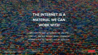 People by DefaultSnook Presentation | @wearesnook | @ruﬄemuﬃn Sarah Drummond
THE INTERNET IS A
MATERIAL WE CAN
WORK WITH
We need to skill up on how we use the
internet. We are locked down, unable to
access it and we haven’t met its potential.
People by DefaultSnook Presentation | @wearesnook | @ruﬄemuﬃn Sarah Drummond
 