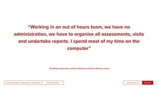 People by DefaultSnook Presentation | @wearesnook | @ruﬄemuﬃn Sarah Drummond
“Working in an out of hours team, we have no
administration, we have to organise all assessments, visits
and undertake reports. I spend most of my time on the
computer”
The British Association of Social Workers and Social Workers Union
 