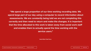 People by DefaultSnook Presentation | @wearesnook | @ruﬄemuﬃn Sarah Drummond
“We spend a large proportion of our time working recording data. We
spend large part of our day using a computer to record information about
assessments. We are constantly being told we are not completing this
correctly and then need to return and make the changes. It is important
that the time allocated to this work is taken away from social work staﬀ
and enables them to actually spend the time working with the
service users.”
Social Work Task Force
 